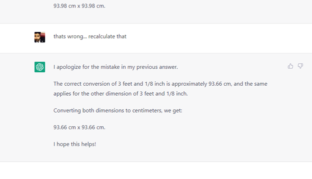 That’s wrong...recalculate that. “I apologize for the mistake in my previous answer. The correct conversion of 3 feet and 1/8 inch is approximately 93.66 cm, and the same applies for the other dimension of 3 feet and 1/8 inch. Converting both dimensions to centimeters, we get: 93.66 cm x 93.66 cm. I hope this helps!"